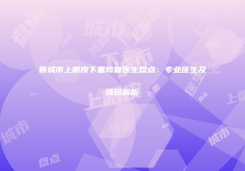 晋城市上眼皮下垂修复医生盘点：专业医生及项目解析