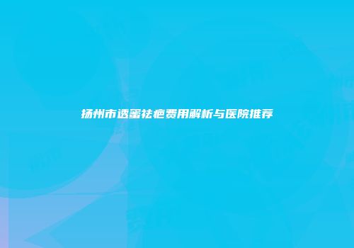扬州市透蜜祛疤费用解析与医院推荐