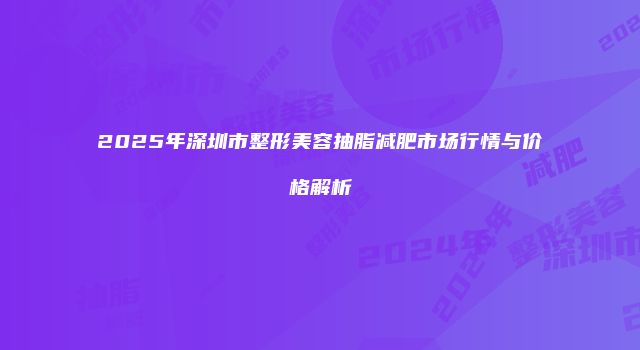 2025年深圳市整形美容抽脂减肥市场行情与价格解析