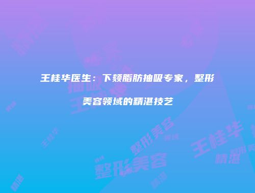 王桂华医生：下颏脂肪抽吸专家，整形美容领域的精湛技艺