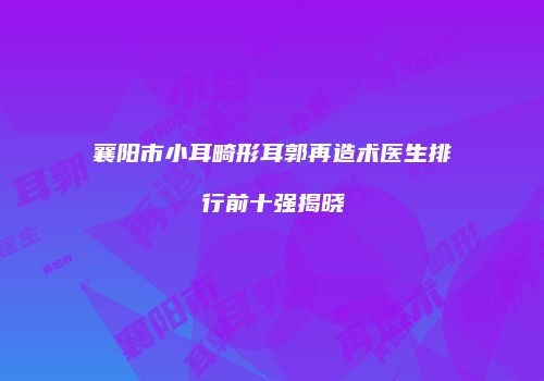 襄阳市小耳畸形耳郭再造术医生排行前十强揭晓