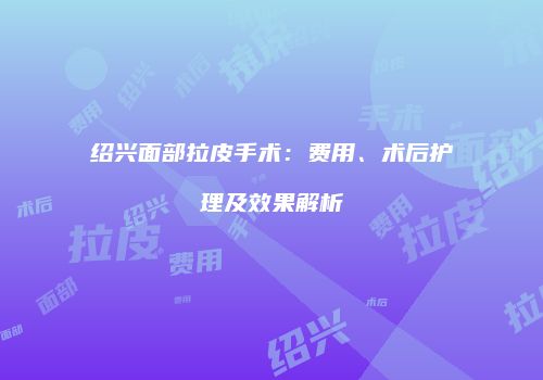 绍兴面部拉皮手术：费用、术后护理及效果解析