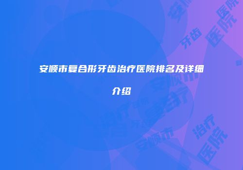 安顺市复合形牙齿治疗医院排名及详细介绍
