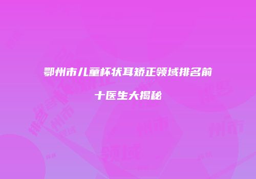 鄂州市儿童杯状耳矫正领域排名前十医生大揭秘