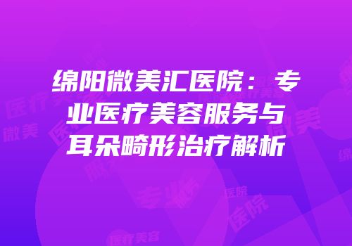 绵阳微美汇医院：专业医疗美容服务与耳朵畸形治疗解析