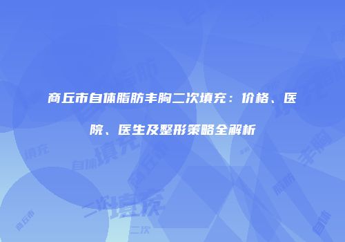 商丘市自体脂肪丰胸二次填充：价格、医院、医生及整形策略全解析