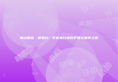 佛山皓齿·明星白：牙齿美白术后护理与保养之道