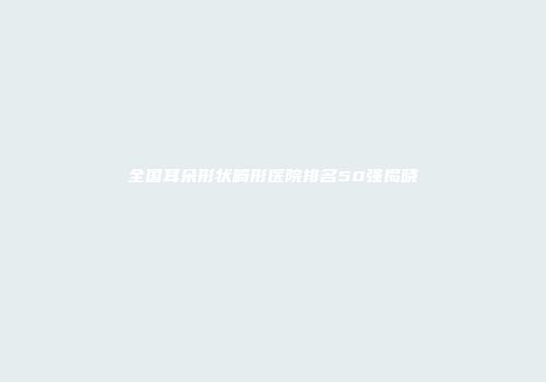 全国耳朵形状畸形医院排名50强揭晓