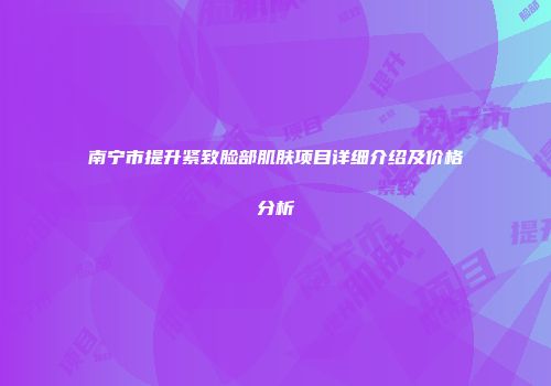 南宁市提升紧致脸部肌肤项目详细介绍及价格分析