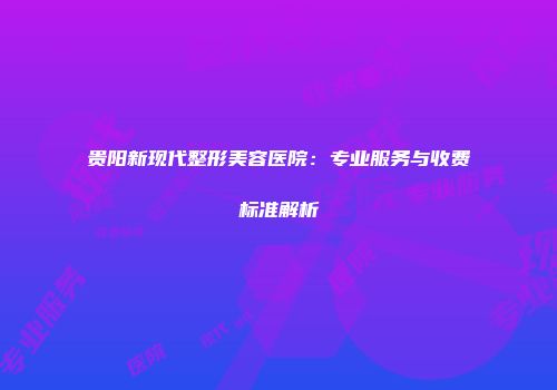 贵阳新现代整形美容医院：专业服务与收费标准解析