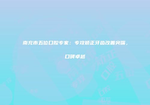 南充市五位口腔专家：专攻矫正牙齿改善突嘴，口碑卓越
