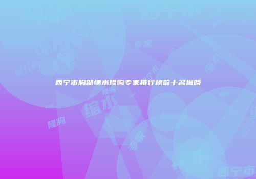 西宁市胸部缩水隆胸专家排行榜前十名揭晓