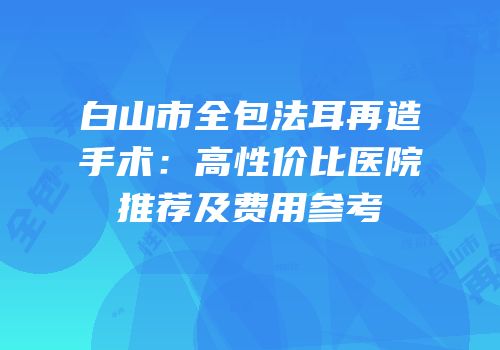 白山市全包法耳再造手术：高性价比医院推荐及费用参考