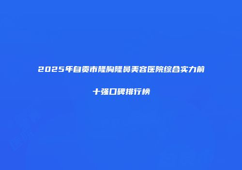 2025年自贡市隆胸隆鼻美容医院综合实力前十强口碑排行榜