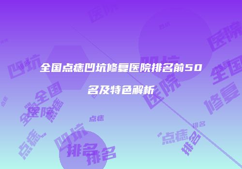 全国点痣凹坑修复医院排名前50名及特色解析