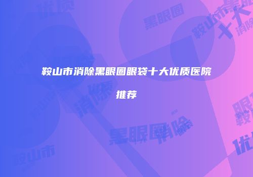 鞍山市消除黑眼圈眼袋十大优质医院推荐