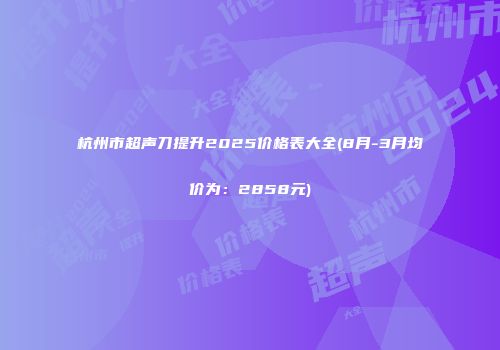 杭州市超声刀提升2025价格表大全(8月-3月均价为：2858元)