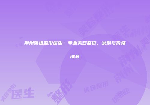 荆州张进整形医生：专业美容整形，案例与价格详览