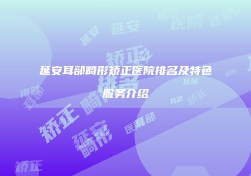 延安耳部畸形矫正医院排名及特色服务介绍