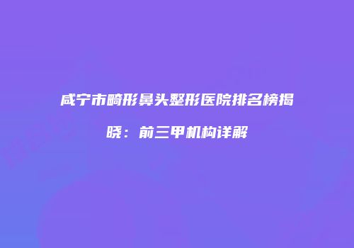 咸宁市畸形鼻头整形医院排名榜揭晓：前三甲机构详解
