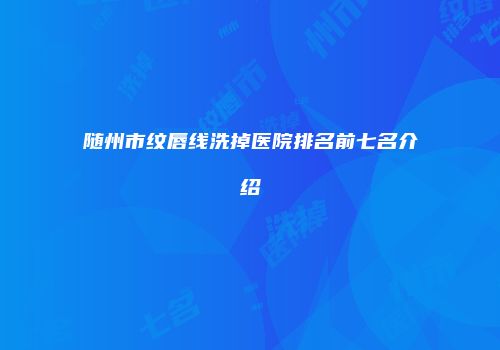 随州市纹唇线洗掉医院排名前七名介绍