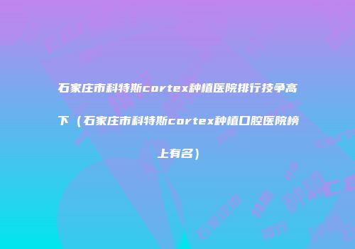 石家庄市科特斯cortex种植医院排行技争高下（石家庄市科特斯cortex种植口腔医院榜上有名）