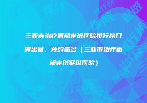 三亚市治疗面部雀斑医院排行榜口碑出圈，预约量多（三亚市治疗面部雀斑整形医院）