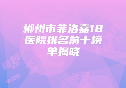 郴州市菲洛嘉18医院排名前十榜单揭晓