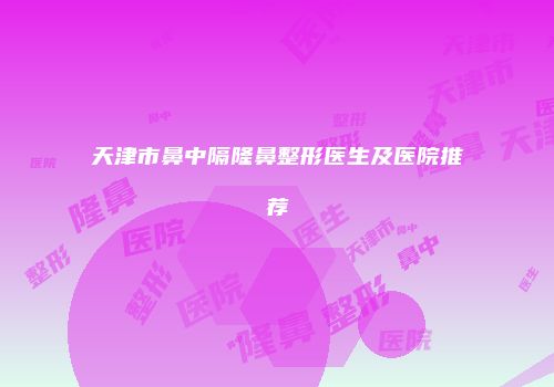 天津市鼻中隔隆鼻整形医生及医院推荐