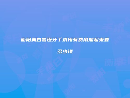 衡阳美白氟斑牙手术所有费用加起来要多少钱
