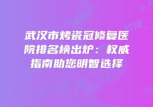 武汉市烤瓷冠修复医院排名榜出炉：权威指南助您明智选择