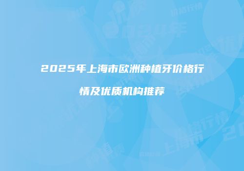 2025年上海市欧洲种植牙价格行情及优质机构推荐