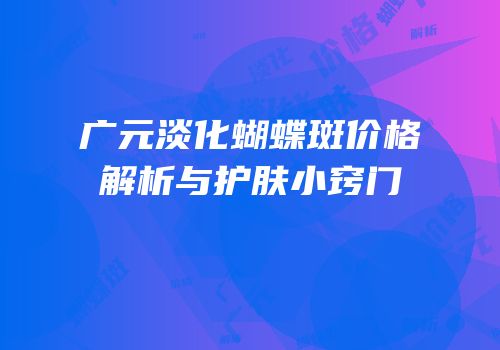 广元淡化蝴蝶斑价格解析与护肤小窍门