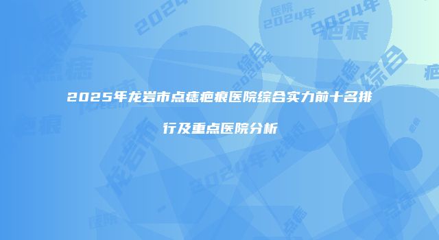 2025年龙岩市点痣疤痕医院综合实力前十名排行及重点医院分析