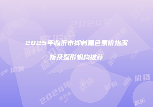 2025年临沂市抑制黑色素价格解析及整形机构推荐