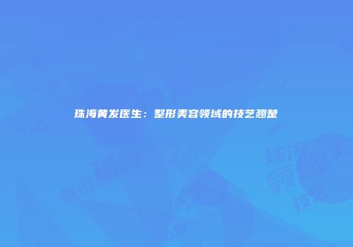珠海黄发医生：整形美容领域的技艺翘楚
