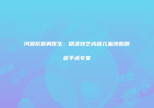 河源蔡振勇医生：精湛技艺成就儿童皮脂腺痣手术专家