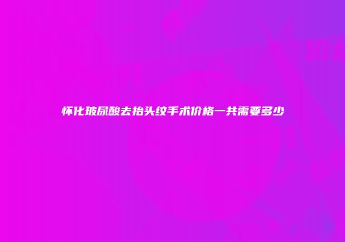 怀化玻尿酸去抬头纹手术价格一共需要多少