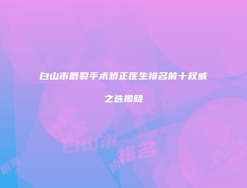 白山市唇裂手术矫正医生排名前十权威之选揭晓