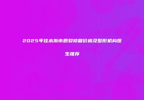 2025年佳木斯市唇裂修复价格及整形机构医生推荐