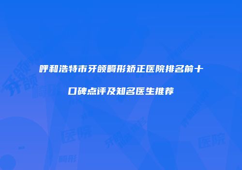 呼和浩特市牙颌畸形矫正医院排名前十口碑点评及知名医生推荐