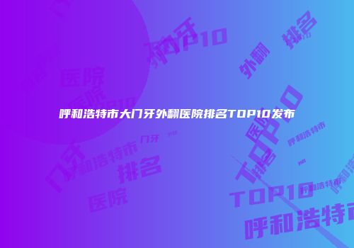 呼和浩特市大门牙外翻医院排名TOP10发布