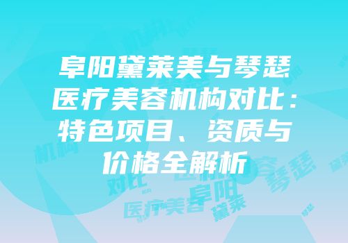 阜阳黛莱美与琴瑟医疗美容机构对比：特色项目、资质与价格全解析