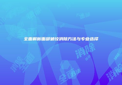 全面解析面部皱纹消除方法与专业选择