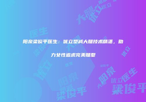 阳泉梁俊平医生：优立塑减大腿技术精湛，助力女性追求完美腿型