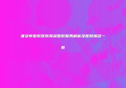淮安市整形医院耳朵整形服务解析及医院排名一览