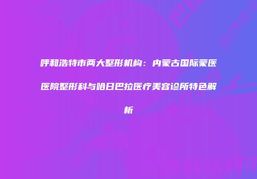 呼和浩特市两大整形机构：内蒙古国际蒙医医院整形科与哈日巴拉医疗美容诊所特色解析