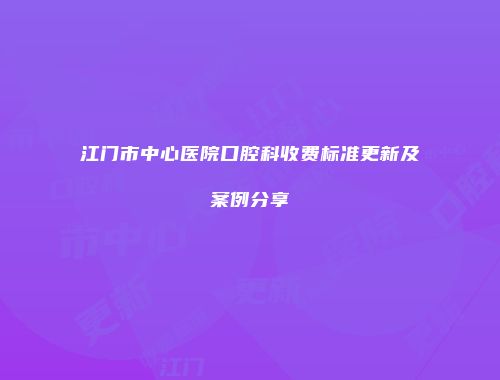 江门市中心医院口腔科收费标准更新及案例分享