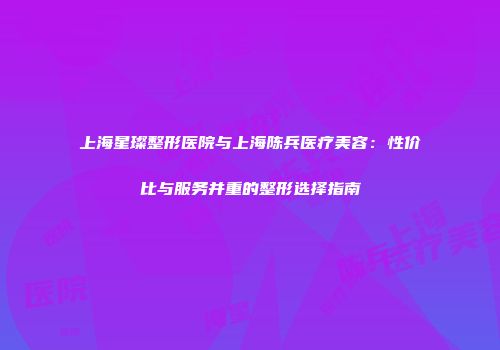 上海星璨整形医院与上海陈兵医疗美容：性价比与服务并重的整形选择指南
