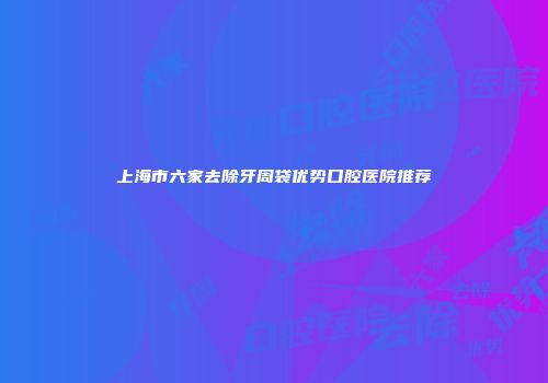 上海市六家去除牙周袋优势口腔医院推荐